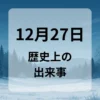 １２月２７日　歴史上の出来事