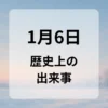 １月６日　歴史上の出来事