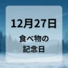 １２月２７日　食べ物の記念日