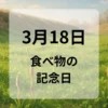 ３月１８日　食べ物の記念日