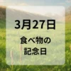 ３月２７日　食べ物の記念日